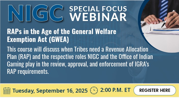 Promotional flyer for an NIGC Special Focus Webinar. Title: 'RAPs in the Age of the General Welfare Exemption Act (GWEA)' Description: This course will discuss when Tribes need a Revenue Allocation Plan (RAP) and the respective roles NIGC and the Office of Indian Gaming play in the review, approval, and enforcement of IGRA’s RAP requirements. Date and time: Tuesday, September 16, 2025, 2:00 P.M. ET. Includes a white register button labeled 'Register Here' and an image of a hands holding a pen over some paperwork on a desk.