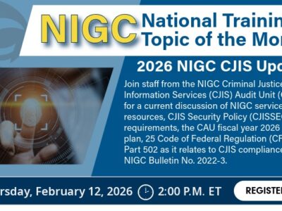 Graphic advertising the NIGC National Training Topic of the Month – 2026 NIGC CJIS Updates. Join staff from the NIGC Criminal Justice Information Services (CJIS) Audit Unit (CAU) for a current discussion of NIGC services and resources, CJIS Security Policy (CJISSECPOL) requirements, the CAU fiscal year 2026 audit plan, 25 Code of Federal Regulation (CFR) Part 502 as it relates to CJIS compliance, and NIGC Bulletin No. 2022-3. Date and time: Thursday, February 12, 2026 at 2:00 P.M. EST. Click the graphic to register.