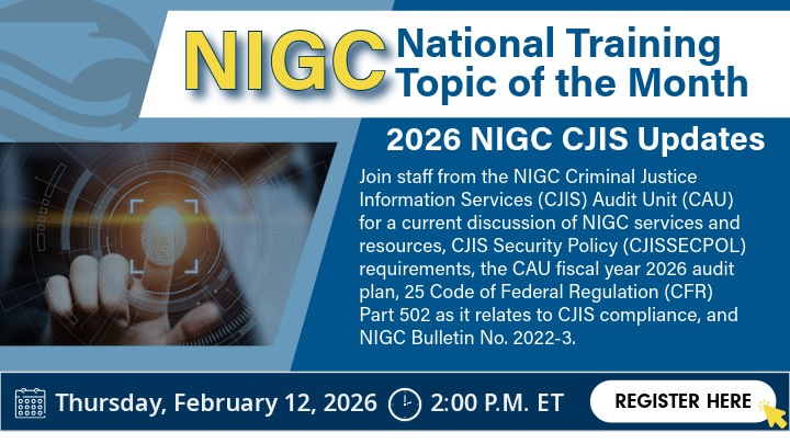 Graphic advertising the NIGC National Training Topic of the Month – 2026 NIGC CJIS Updates. Join staff from the NIGC Criminal Justice Information Services (CJIS) Audit Unit (CAU) for a current discussion of NIGC services and resources, CJIS Security Policy (CJISSECPOL) requirements, the CAU fiscal year 2026 audit plan, 25 Code of Federal Regulation (CFR) Part 502 as it relates to CJIS compliance, and NIGC Bulletin No. 2022-3. Date and time: Thursday, February 12, 2026 at 2:00 P.M. EST. Click the graphic to register.