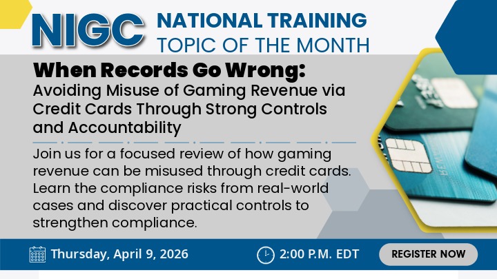 NIGC National Training Topic of the Month When Records Go Wrong: Avoiding Misuse of Gaming Revenue via Credit Cards Through Strong Controls and Accountability Join us for a focused review of how gaming revenue can be misused through credit cards. Learn the compliance risks from real-world cases and discover practical controls to strengthen compliance. Date: Thursday, April 9, 2026 Time: 2:00 p.m. EDT