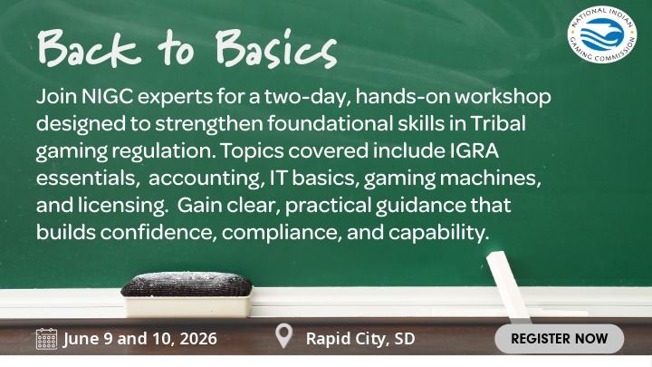 Green chalkboard background with the NIGC logo in the top right corner. Text on the chalkboard reads: “Back to Basics. Join NIGC experts for a two-day, hands-on workshop designed to strengthen foundational skills in Tribal gaming regulation. Topics covered include IGRA essentials,  accounting, IT basics, gaming machines, and licensing.  Gain clear, practical guidance that builds confidence, compliance, and capability. Dates: June 9 and 10, 2026. Location: Rapid City, SD. Button with ‘Register Now’ and a cursor.