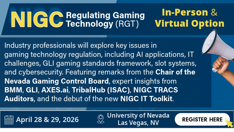 RGT_021326_click_REV032026 Banner for the Nevada Gaming Control Board’s NIGC Regulating Gaming Technology (RGT) event, held in person and live streamed on April 28–29, 2026, at the University of Nevada, Las Vegas. The event covers gaming technology regulation topics including AI applications, IT challenges, gaming standards, slot systems, and cybersecurity, featuring speakers from the Nevada Gaming Control Board, BMM, GLI, AVIXA, TribalHub (ISAC), NIGC TRACS Auditors, and the debut of the NIGC IT Toolkit. Includes a “Register Here” button.