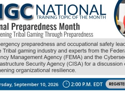 Advertising graphic for the NIGC National Training Topic of the Month for September. Title - National Preparedness Month: Strengthening Tribal Gaming Through Preparedness Description - Join emergency preparedness and occupational safety leaders from the Tribal gaming industry and experts from the Federal Emergency Management Agency (FEMA) and the Cybersecurity and Infrastructure Security Agency (CISA) for a discussion on strengthening organizational resilience. Date and Time – Thursday, September 10, 2026 at 2:00 P.M. EDT Register Now!