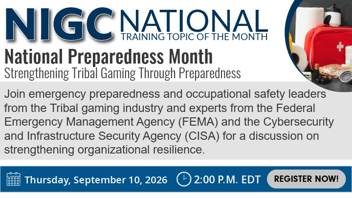 Advertising graphic for the NIGC National Training Topic of the Month for September. Title - National Preparedness Month: Strengthening Tribal Gaming Through Preparedness Description - Join emergency preparedness and occupational safety leaders from the Tribal gaming industry and experts from the Federal Emergency Management Agency (FEMA) and the Cybersecurity and Infrastructure Security Agency (CISA) for a discussion on strengthening organizational resilience. Date and Time – Thursday, September 10, 2026 at 2:00 P.M. EDT Register Now!